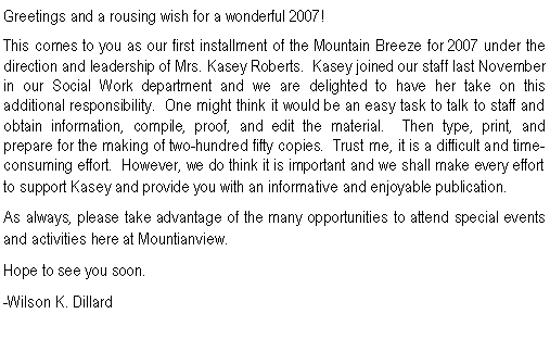Text Box: Greetings and a rousing wish for a wonderful 2007!This comes to you as our first installment of the Mountain Breeze for 2007 under the direction and leadership of Mrs. Kasey Roberts.  Kasey joined our staff last November in our Social Work department and we are delighted to have her take on this additional responsibility.  One might think it would be an easy task to talk to staff and obtain information, compile, proof, and edit the material.  Then type, print, and prepare for the making of two-hundred fifty copies.  Trust me, it is a difficult and time-consuming effort.  However, we do think it is important and we shall make every effort to support Kasey and provide you with an informative and enjoyable publication.  As always, please take advantage of the many opportunities to attend special events and activities here at Mountianview.  Hope to see you soon.-Wilson K. Dillard