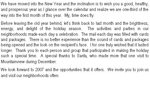 Text Box: We have moved into the New Year and the inclination is to wish you a good, healthy, and prosperous year as I glance over the calendar and realize we are one-third of the way into the first month of this year.  My, time does fly.  Before leaving the old year behind, let�s think back to last month and the brightness, energy, and delight of the holiday season.  The activities and parties in our neighborhoods made each day a celebration.  The mail each day was filled with cards and packages.  There is no better experience than the sound of cards and packages being opened and the look on the recipient�s face.  I for one truly wished that it lasted longer.  Thank you to each person and group that participated in making the holiday such a special time.  A special thanks to Santa, who made more that one visit to Mountainview during December.  We look forward to 2007 and the opportunities that it offers.  We invite you to join us and visit our neighborhoods often.  